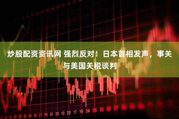 炒股配资资讯网 强烈反对！日本首相发声，事关与美国关税谈判