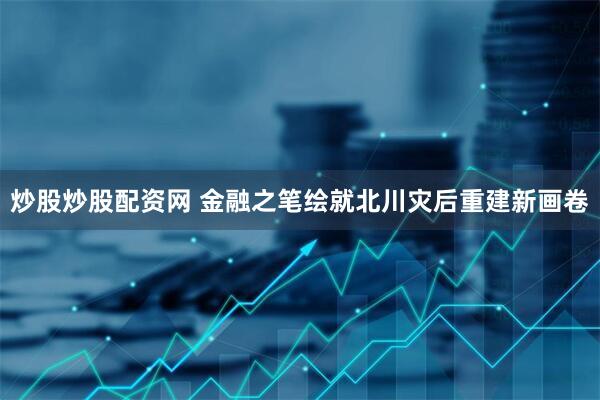 炒股炒股配资网 金融之笔绘就北川灾后重建新画卷