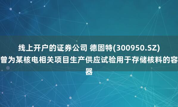 线上开户的证券公司 德固特(300950.SZ)：曾为某核电相关项目生产供应试验用于存储核料的容器