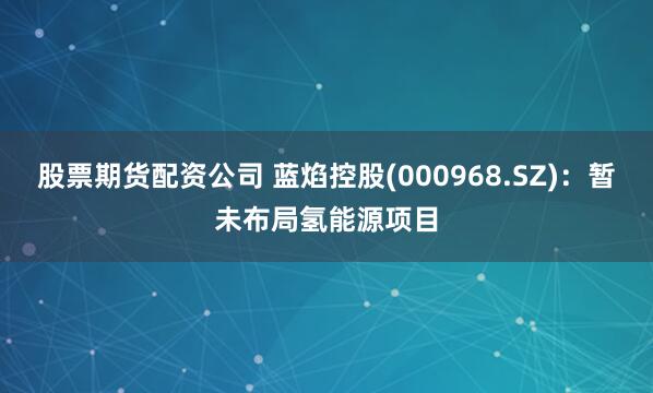 股票期货配资公司 蓝焰控股(000968.SZ)：暂未布局氢能源项目
