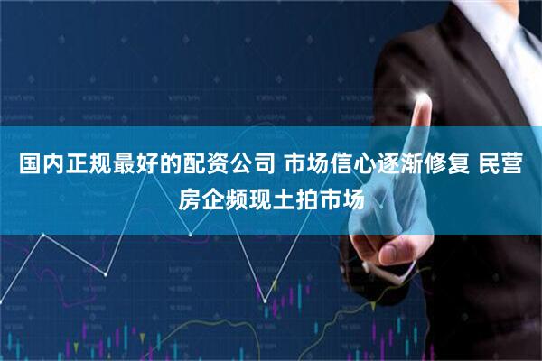 国内正规最好的配资公司 市场信心逐渐修复 民营房企频现土拍市场