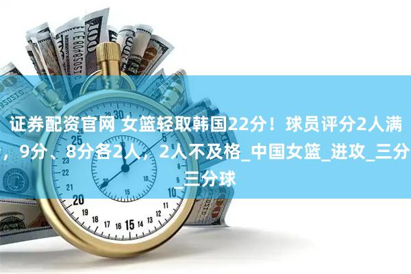 证券配资官网 女篮轻取韩国22分！球员评分2人满分，9分、8分各2人，2人不及格_中国女篮_进攻_三分球