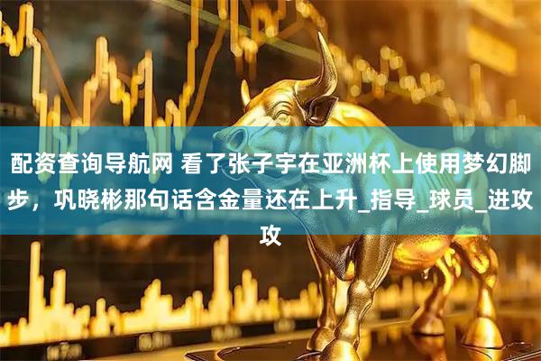 配资查询导航网 看了张子宇在亚洲杯上使用梦幻脚步，巩晓彬那句话含金量还在上升_指导_球员_进攻