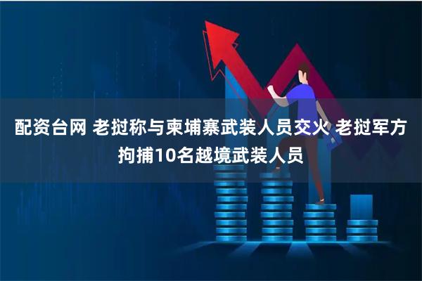 配资台网 老挝称与柬埔寨武装人员交火 老挝军方拘捕10名越境武装人员