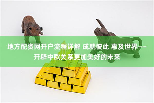 地方配资网开户流程详解 成就彼此 惠及世界——开辟中欧关系更加美好的未来