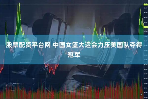 股票配资平台网 中国女篮大运会力压美国队夺得冠军