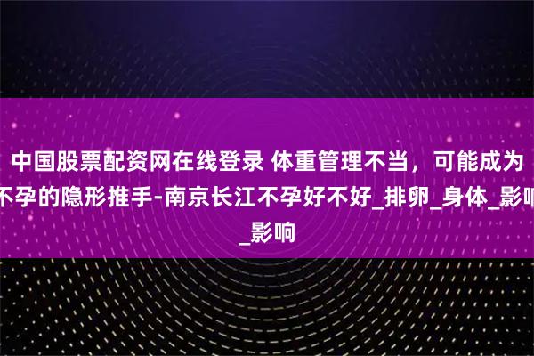 中国股票配资网在线登录 体重管理不当，可能成为不孕的隐形推手-南京长江不孕好不好_排卵_身体_影响