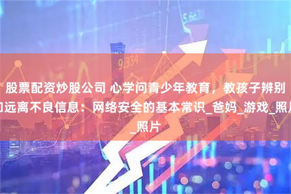 股票配资炒股公司 心学问青少年教育，教孩子辨别和远离不良信息：网络安全的基本常识_爸妈_游戏_照片