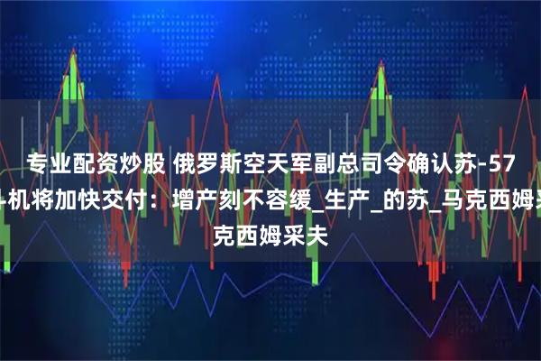 专业配资炒股 俄罗斯空天军副总司令确认苏-57战斗机将加快交付：增产刻不容缓_生产_的苏_马克西姆采夫