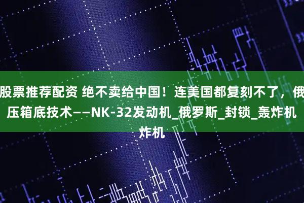 股票推荐配资 绝不卖给中国！连美国都复刻不了，俄压箱底技术——NK-32发动机_俄罗斯_封锁_轰炸机