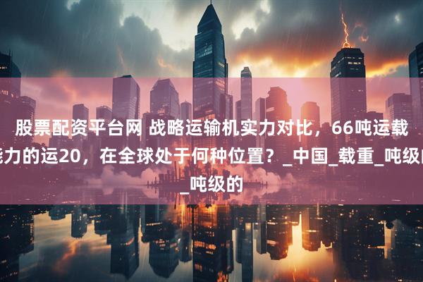 股票配资平台网 战略运输机实力对比，66吨运载能力的运20，在全球处于何种位置？_中国_载重_吨级的
