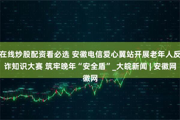 在线炒股配资看必选 安徽电信爱心翼站开展老年人反诈知识大赛 筑牢晚年“安全盾”_大皖新闻 | 安徽网