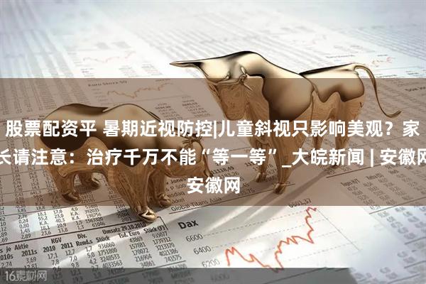 股票配资平 暑期近视防控|儿童斜视只影响美观？家长请注意：治疗千万不能“等一等”_大皖新闻 | 安徽网
