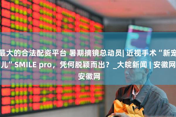 最大的合法配资平台 暑期摘镜总动员| 近视手术“新宠儿”SMILE pro，凭何脱颖而出？_大皖新闻 | 安徽网