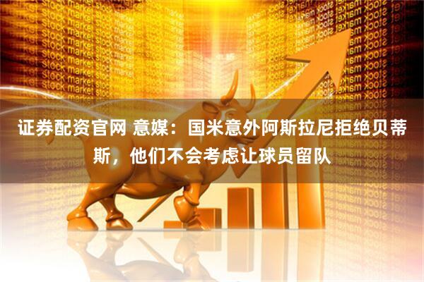 证券配资官网 意媒：国米意外阿斯拉尼拒绝贝蒂斯，他们不会考虑让球员留队