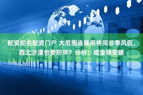 配资知名配资门户 大范围连暴雨将闯非季风区，西北沙漠也要防洪？分析：或全球变暖