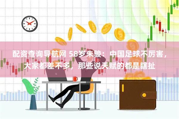 配资查询导航网 58岁朱骏：中国足球不厉害，大家都差不多，那些说天赋的都是瞎扯