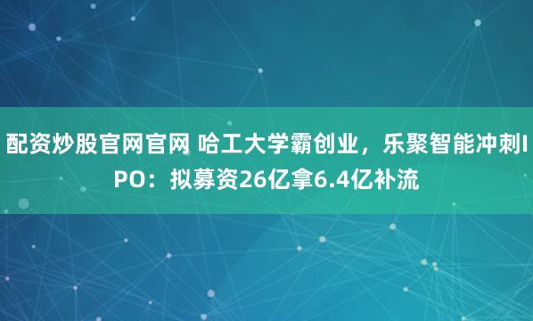配资炒股官网官网 哈工大学霸创业，乐聚智能冲刺IPO：拟募资26亿拿6.4亿补流