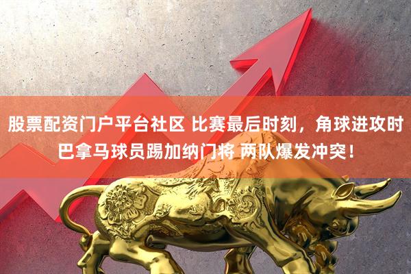 股票配资门户平台社区 比赛最后时刻，角球进攻时巴拿马球员踢加纳门将 两队爆发冲突！