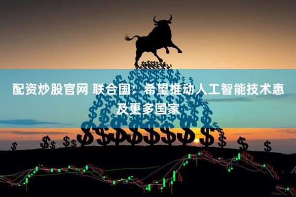 配资炒股官网 联合国：希望推动人工智能技术惠及更多国家