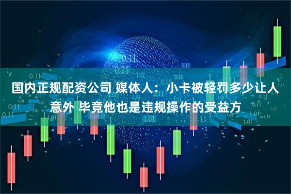 国内正规配资公司 媒体人：小卡被轻罚多少让人意外 毕竟他也是违规操作的受益方