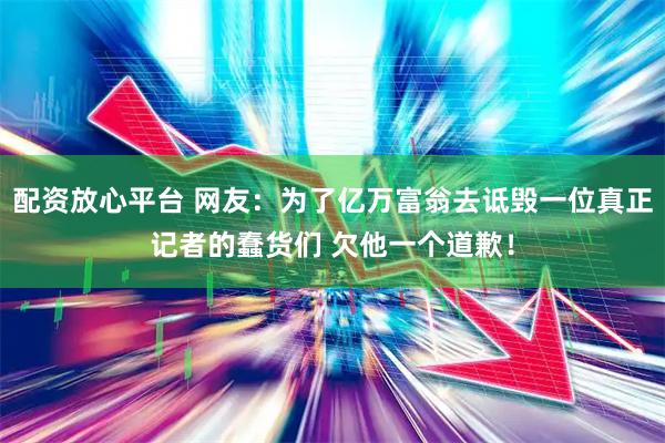 配资放心平台 网友：为了亿万富翁去诋毁一位真正记者的蠢货们 欠他一个道歉！